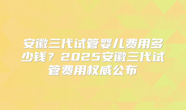 安徽三代试管婴儿费用多少钱？2025安徽三代试管费用权威公布