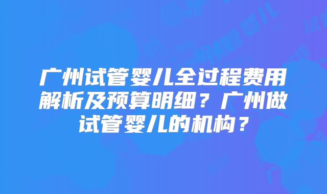 广州试管婴儿全过程费用解析及预算明细？广州做试管婴儿的机构？
