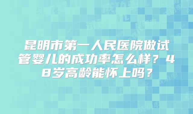 昆明市第一人民医院做试管婴儿的成功率怎么样?48岁高龄能怀上吗?