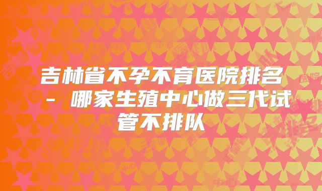 吉林省不孕不育医院排名 - 哪家生殖中心做三代试管不排队