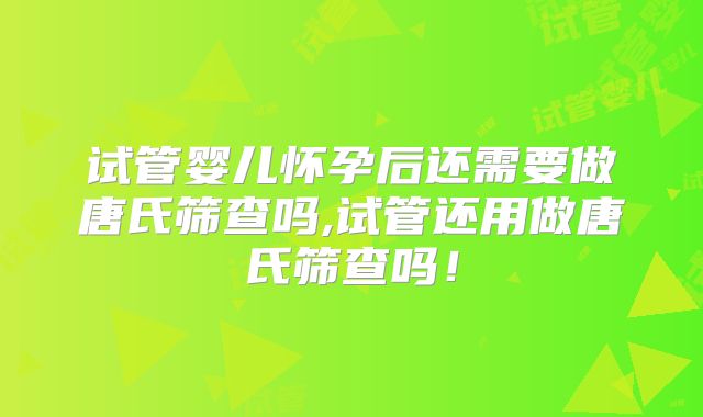 试管婴儿怀孕后还需要做唐氏筛查吗,试管还用做唐氏筛查吗!