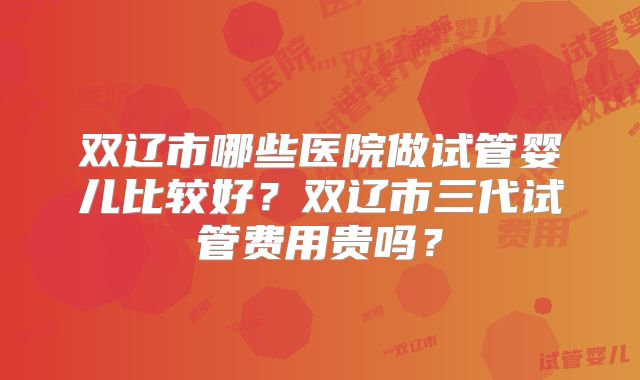 双辽市哪些医院做试管婴儿比较好?双辽市三代试管费用贵吗?