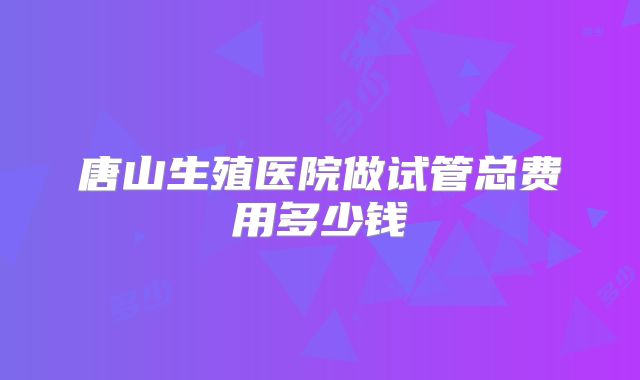 唐山生殖医院做试管总费用多少钱
