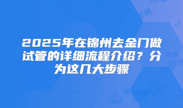 2025年在锦州去金门做试管的详细流程介绍？分为这几大步骤