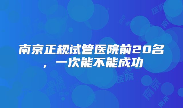 南京正规试管医院前20名,一次能不能成功
