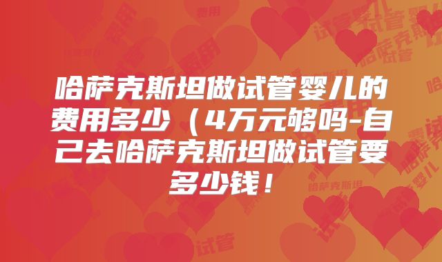 哈萨克斯坦做试管婴儿的费用多少（4万元够吗-自己去哈萨克斯坦做试管要多少钱！