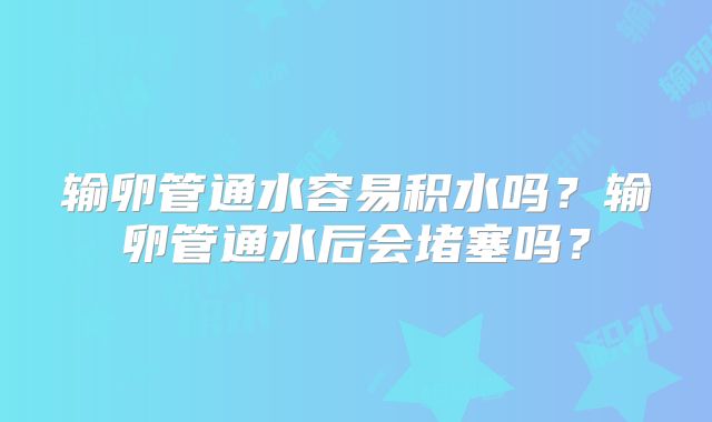 输卵管通水容易积水吗?输卵管通水后会堵塞吗?