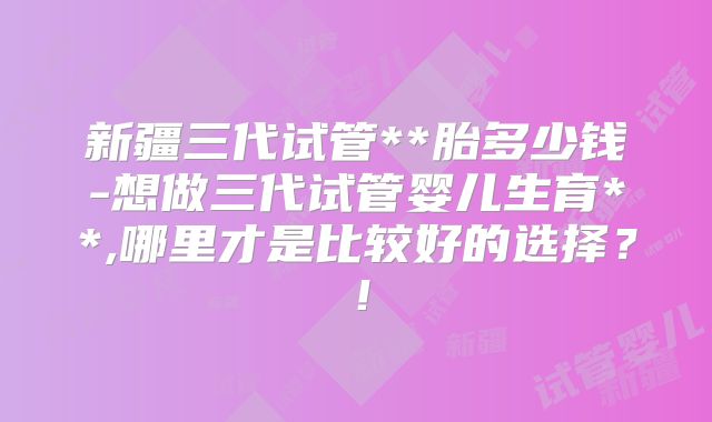 新疆三代试管**胎多少钱-想做三代试管婴儿生育**,哪里才是比较好的选择?!