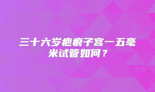 三十六岁疤痕子宫一五毫米试管如何?