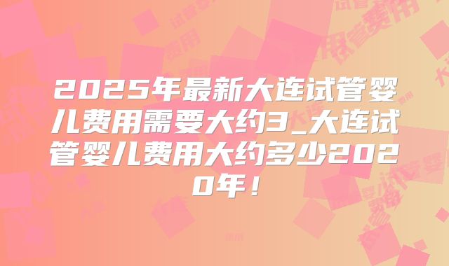2025年最新大连试管婴儿费用需要大约3_大连试管婴儿费用大约多少2020年!
