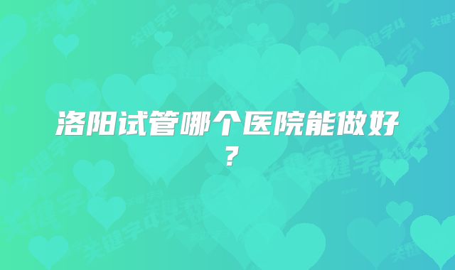 洛阳试管哪个医院能做好？
