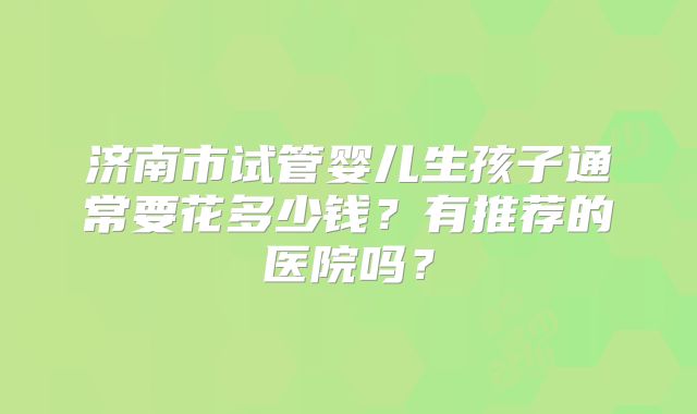 济南市试管婴儿生孩子通常要花多少钱?有推荐的医院吗?