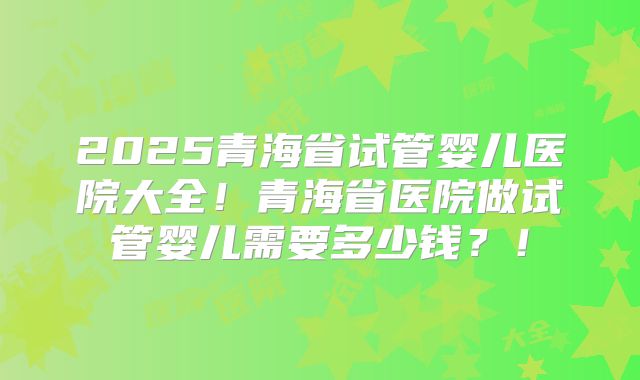 2025青海省试管婴儿医院大全！青海省医院做试管婴儿需要多少钱？！
