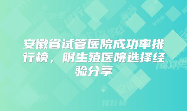 安徽省试管医院成功率排行榜，附生殖医院选择经验分享