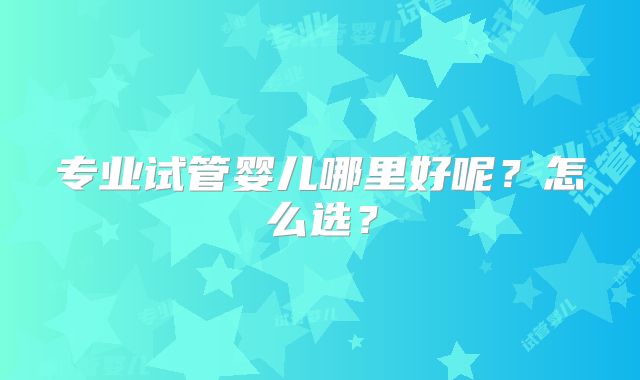 专业试管婴儿哪里好呢？怎么选？