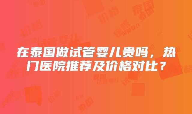 在泰国做试管婴儿贵吗，热门医院推荐及价格对比？