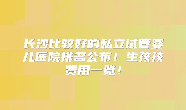 长沙比较好的私立试管婴儿医院排名公布！生孩孩费用一览！