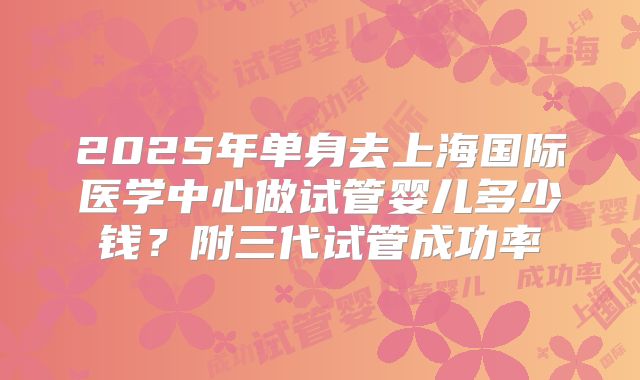 2025年单身去上海国际医学中心做试管婴儿多少钱？附三代试管成功率