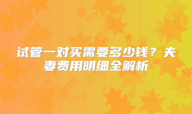 试管一对买需要多少钱？夫妻费用明细全解析