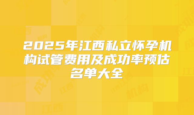 2025年江西私立怀孕机构试管费用及成功率预估名单大全
