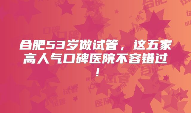 合肥53岁做试管，这五家高人气口碑医院不容错过！