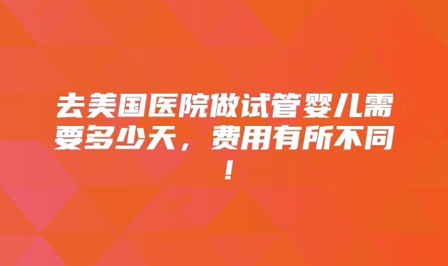 去美国医院做试管婴儿需要多少天，费用有所不同！
