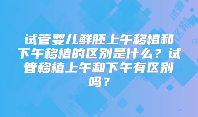 试管婴儿鲜胚上午移植和下午移植的区别是什么?试管移植上午和下午有区别吗?