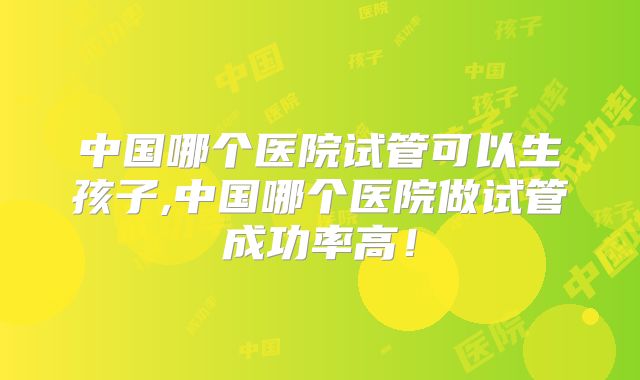 中国哪个医院试管可以生孩子,中国哪个医院做试管成功率高！