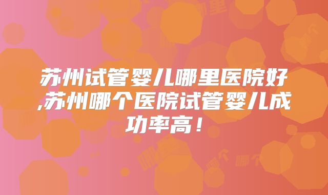 苏州试管婴儿哪里医院好,苏州哪个医院试管婴儿成功率高！