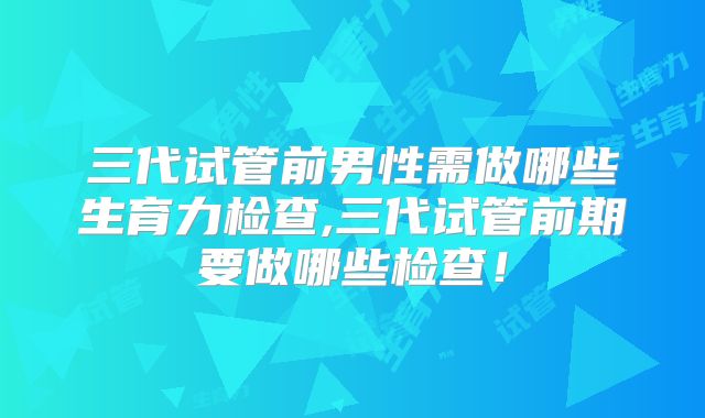 三代试管前男性需做哪些生育力检查,三代试管前期要做哪些检查!