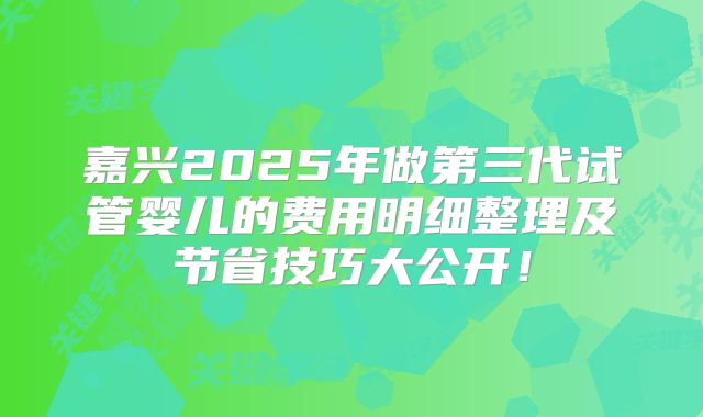 嘉兴2025年做第三代试管婴儿的费用明细整理及节省技巧大公开！