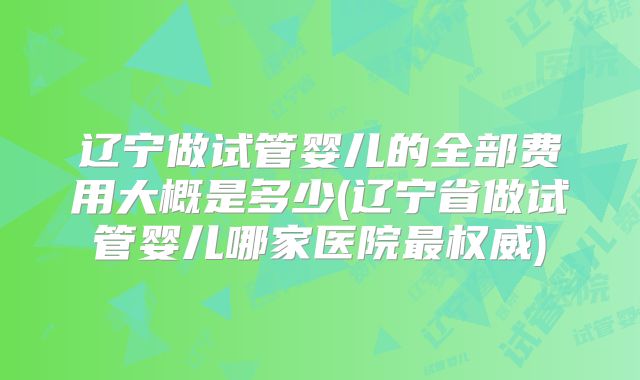 辽宁做试管婴儿的全部费用大概是多少(辽宁省做试管婴儿哪家医院最权威)