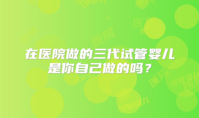 在医院做的三代试管婴儿是你自己做的吗?