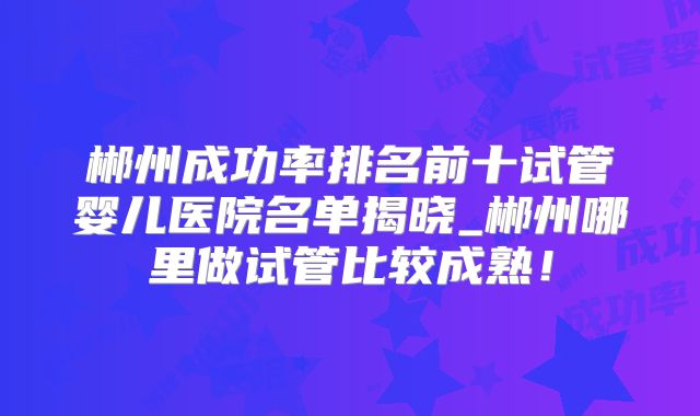 郴州成功率排名前十试管婴儿医院名单揭晓_郴州哪里做试管比较成熟!