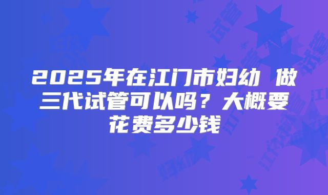 2025年在江门市妇幼 做三代试管可以吗?大概要花费多少钱