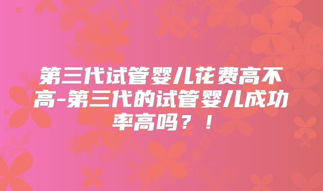第三代试管婴儿花费高不高-第三代的试管婴儿成功率高吗？！