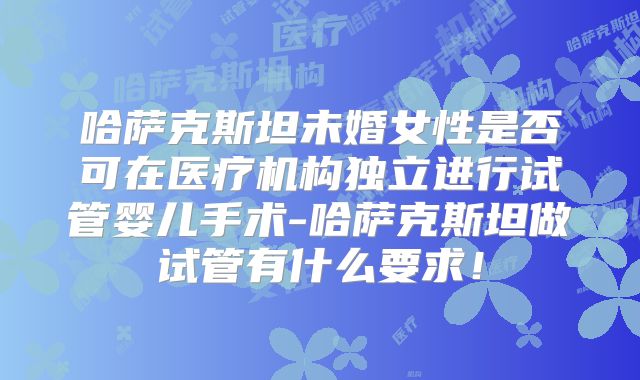 哈萨克斯坦未婚女性是否可在医疗机构独立进行试管婴儿手术-哈萨克斯坦做试管有什么要求！