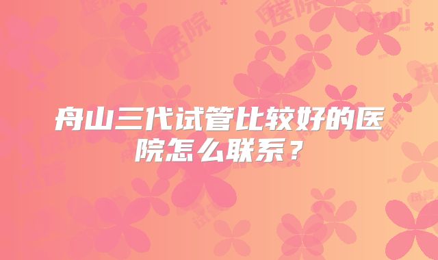 舟山三代试管比较好的医院怎么联系？