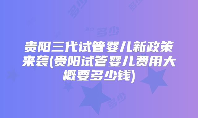 贵阳三代试管婴儿新政策来袭(贵阳试管婴儿费用大概要多少钱)