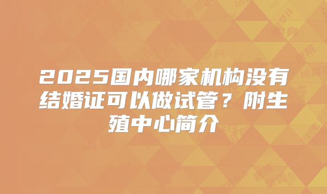 2025国内哪家机构没有结婚证可以做试管？附生殖中心简介