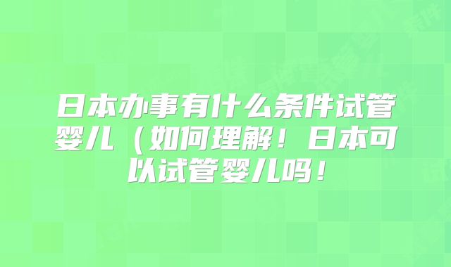 日本办事有什么条件试管婴儿(如何理解!日本可以试管婴儿吗!
