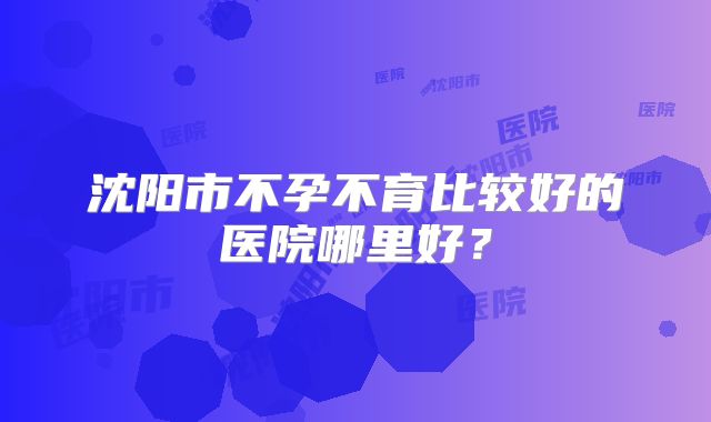沈阳市不孕不育比较好的医院哪里好?