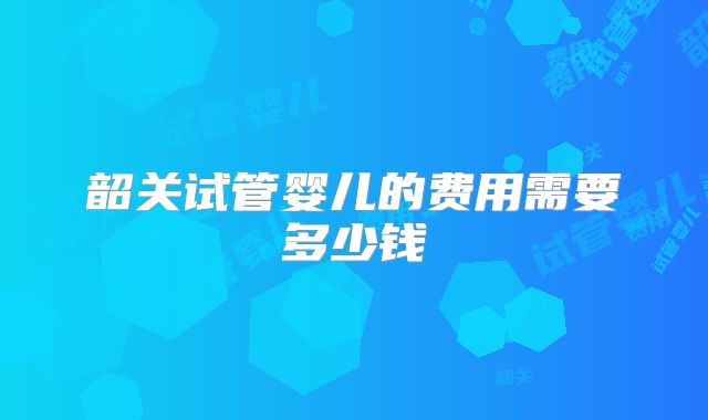 韶关试管婴儿的费用需要多少钱