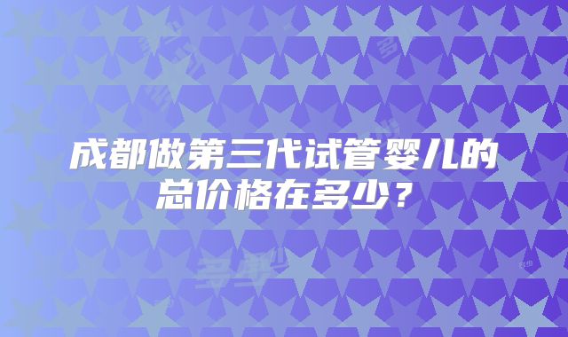 成都做第三代试管婴儿的总价格在多少？