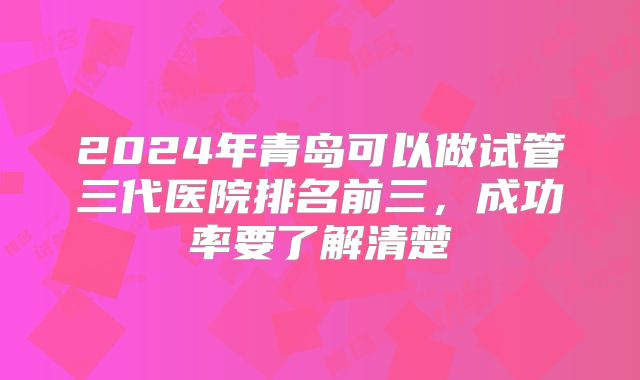 2024年青岛可以做试管三代医院排名前三，成功率要了解清楚