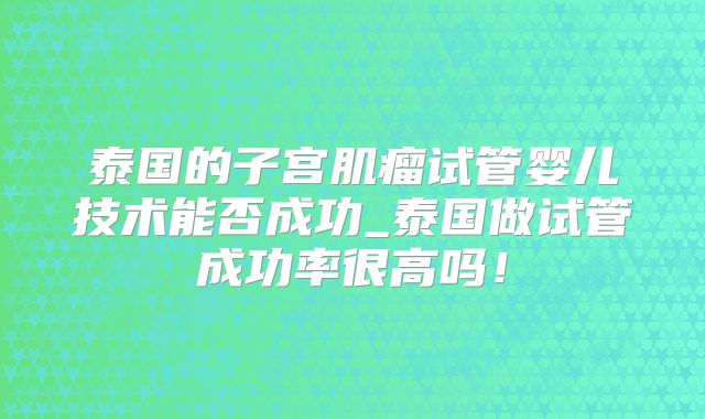 泰国的子宫肌瘤试管婴儿技术能否成功_泰国做试管成功率很高吗！