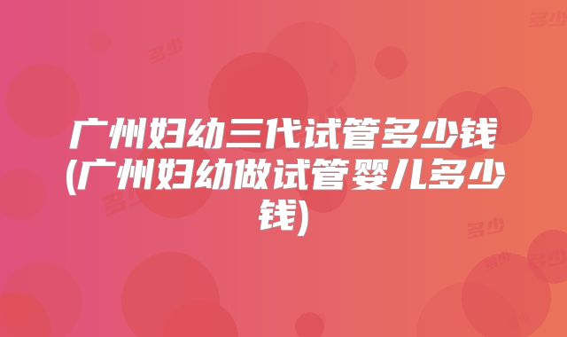 广州妇幼三代试管多少钱(广州妇幼做试管婴儿多少钱)