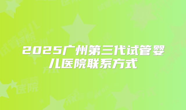 2025广州第三代试管婴儿医院联系方式