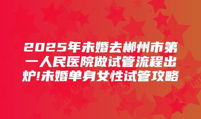 2025年未婚去郴州市第一人民医院做试管流程出炉!未婚单身女性试管攻略
