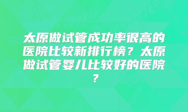 太原做试管成功率很高的医院比较新排行榜？太原做试管婴儿比较好的医院？